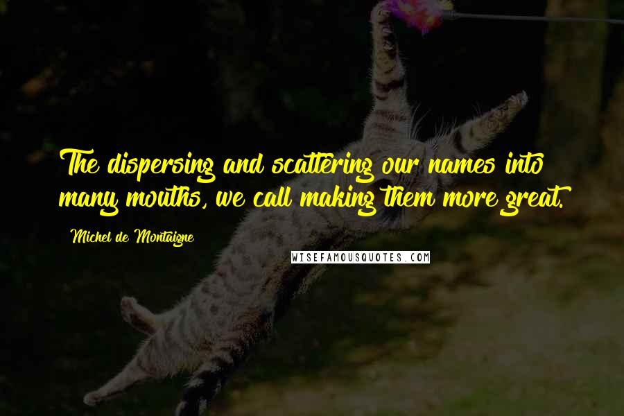 Michel De Montaigne Quotes: The dispersing and scattering our names into many mouths, we call making them more great.