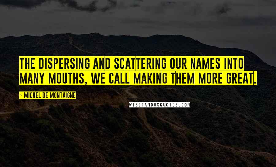 Michel De Montaigne Quotes: The dispersing and scattering our names into many mouths, we call making them more great.