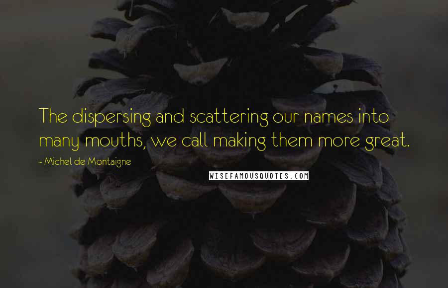 Michel De Montaigne Quotes: The dispersing and scattering our names into many mouths, we call making them more great.