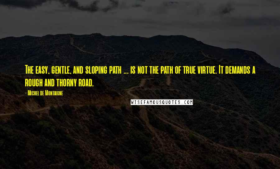 Michel De Montaigne Quotes: The easy, gentle, and sloping path ... is not the path of true virtue. It demands a rough and thorny road.