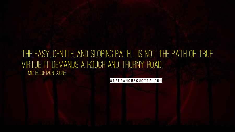 Michel De Montaigne Quotes: The easy, gentle, and sloping path ... is not the path of true virtue. It demands a rough and thorny road.