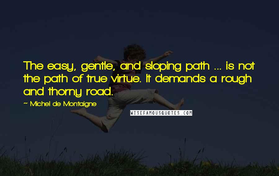 Michel De Montaigne Quotes: The easy, gentle, and sloping path ... is not the path of true virtue. It demands a rough and thorny road.