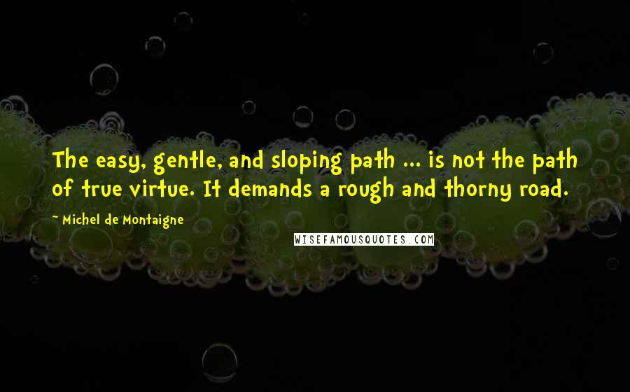 Michel De Montaigne Quotes: The easy, gentle, and sloping path ... is not the path of true virtue. It demands a rough and thorny road.