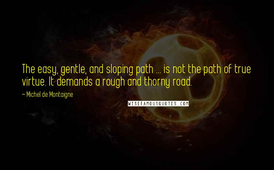 Michel De Montaigne Quotes: The easy, gentle, and sloping path ... is not the path of true virtue. It demands a rough and thorny road.