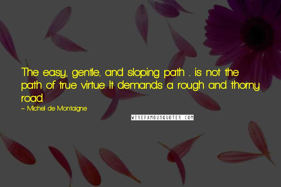 Michel De Montaigne Quotes: The easy, gentle, and sloping path ... is not the path of true virtue. It demands a rough and thorny road.