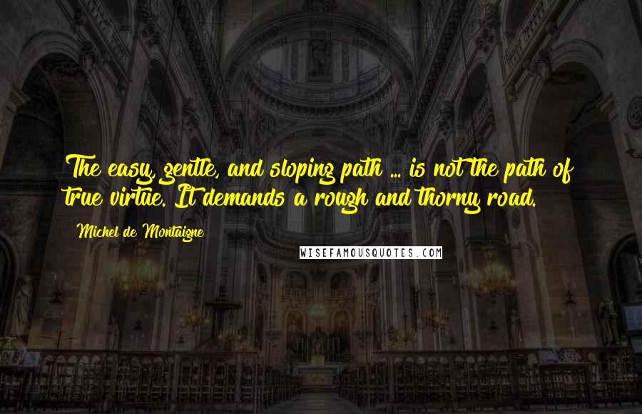 Michel De Montaigne Quotes: The easy, gentle, and sloping path ... is not the path of true virtue. It demands a rough and thorny road.