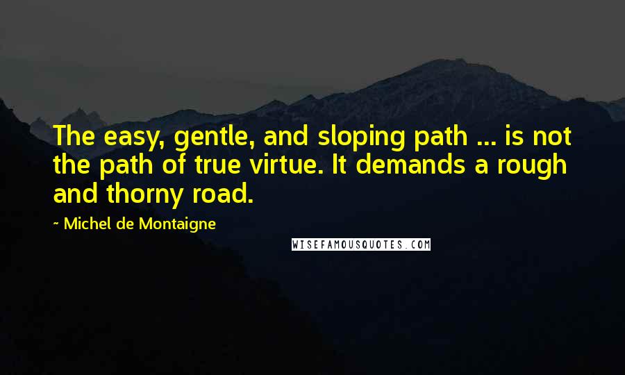 Michel De Montaigne Quotes: The easy, gentle, and sloping path ... is not the path of true virtue. It demands a rough and thorny road.