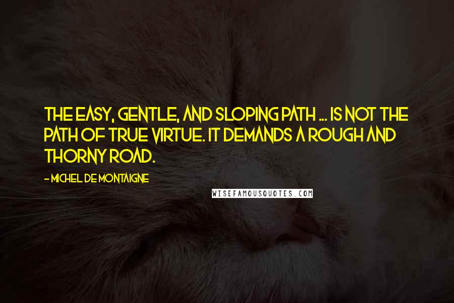 Michel De Montaigne Quotes: The easy, gentle, and sloping path ... is not the path of true virtue. It demands a rough and thorny road.