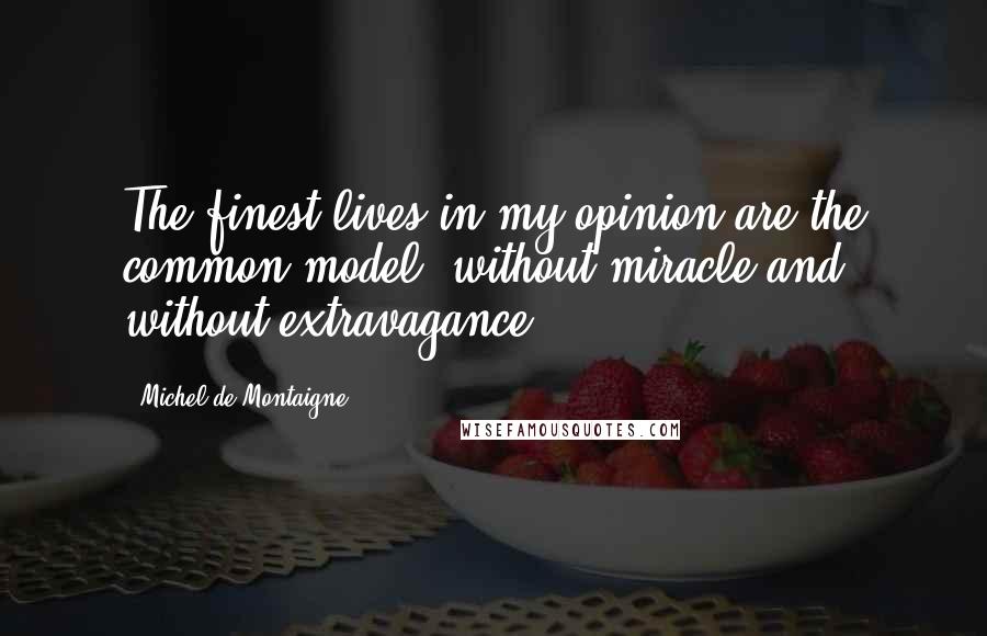 Michel De Montaigne Quotes: The finest lives in my opinion are the common model, without miracle and without extravagance.