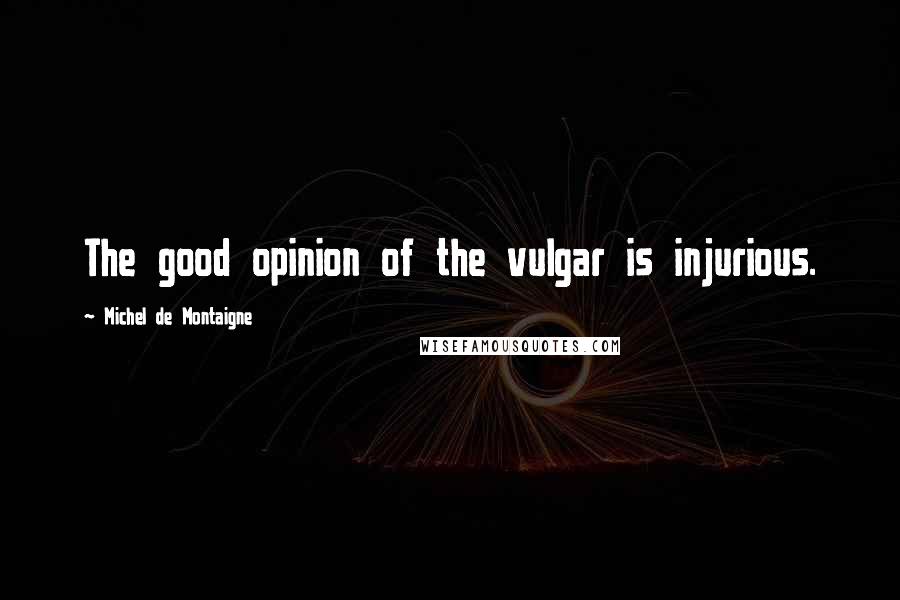 Michel De Montaigne Quotes: The good opinion of the vulgar is injurious.