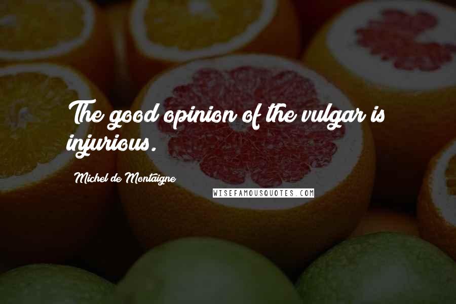 Michel De Montaigne Quotes: The good opinion of the vulgar is injurious.