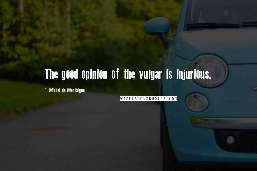 Michel De Montaigne Quotes: The good opinion of the vulgar is injurious.