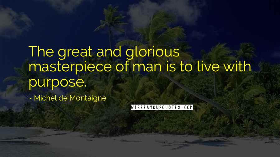 Michel De Montaigne Quotes: The great and glorious masterpiece of man is to live with purpose.