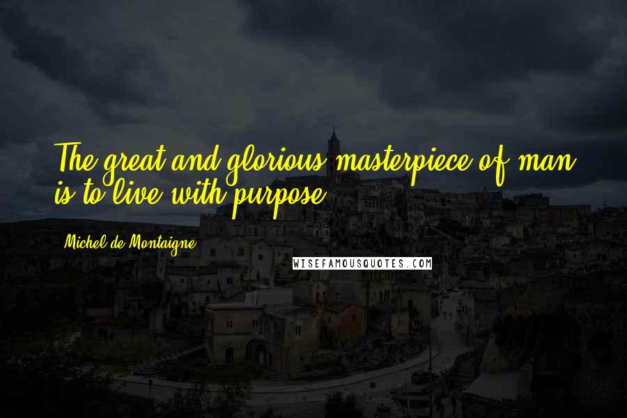 Michel De Montaigne Quotes: The great and glorious masterpiece of man is to live with purpose.