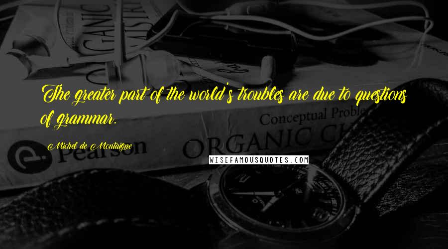 Michel De Montaigne Quotes: The greater part of the world's troubles are due to questions of grammar.