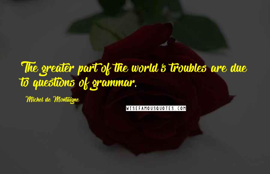 Michel De Montaigne Quotes: The greater part of the world's troubles are due to questions of grammar.