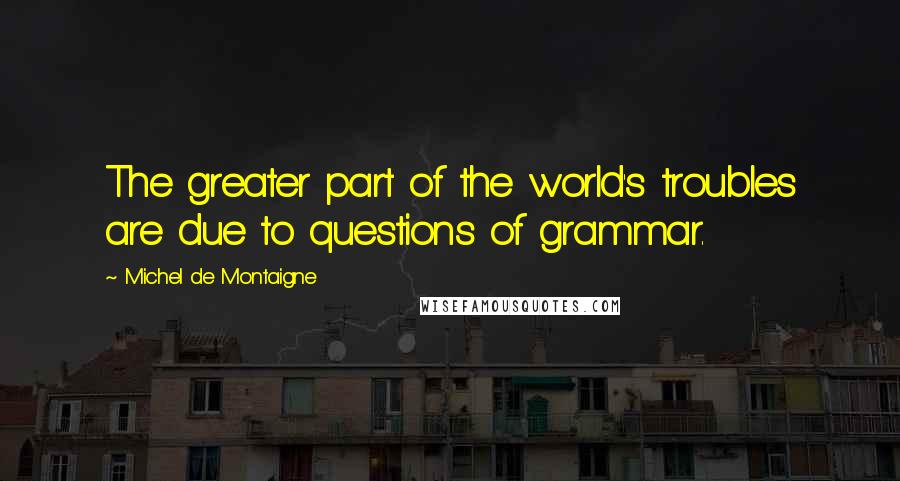 Michel De Montaigne Quotes: The greater part of the world's troubles are due to questions of grammar.