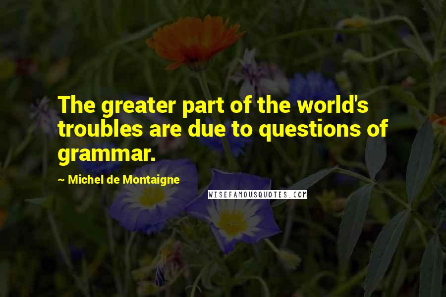 Michel De Montaigne Quotes: The greater part of the world's troubles are due to questions of grammar.