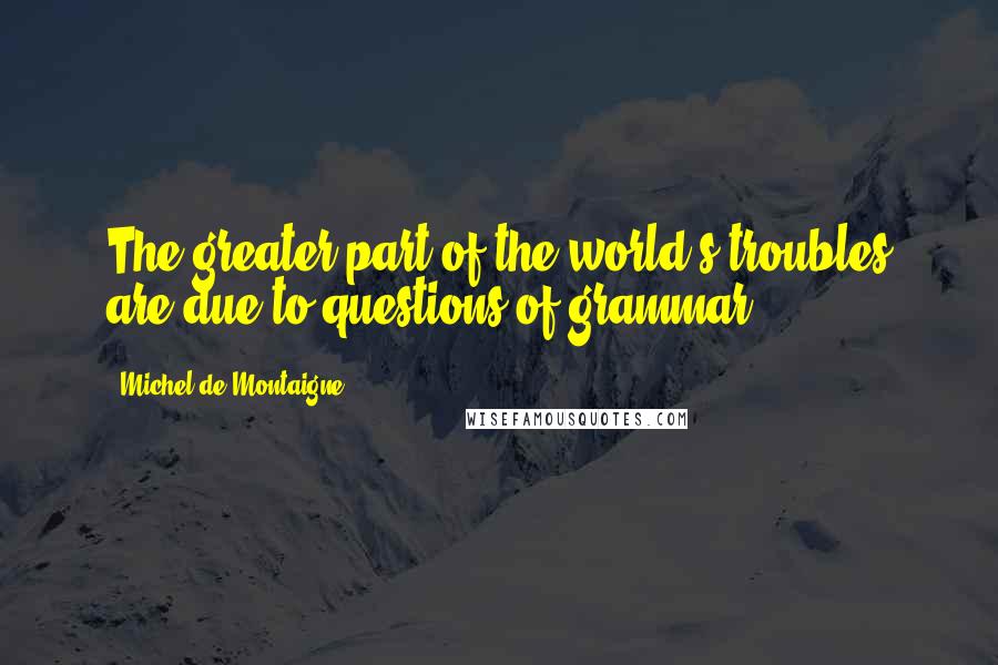 Michel De Montaigne Quotes: The greater part of the world's troubles are due to questions of grammar.