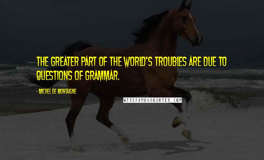 Michel De Montaigne Quotes: The greater part of the world's troubles are due to questions of grammar.