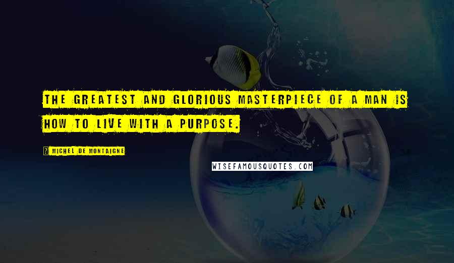 Michel De Montaigne Quotes: The greatest and glorious masterpiece of a man is how to live with a purpose.