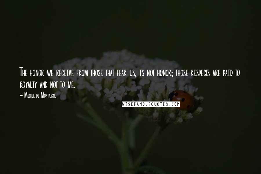 Michel De Montaigne Quotes: The honor we receive from those that fear us, is not honor; those respects are paid to royalty and not to me.