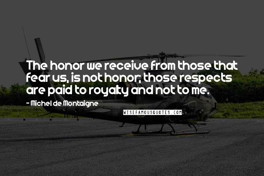 Michel De Montaigne Quotes: The honor we receive from those that fear us, is not honor; those respects are paid to royalty and not to me.