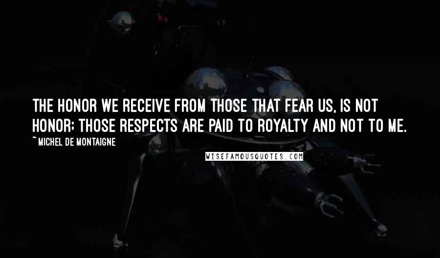 Michel De Montaigne Quotes: The honor we receive from those that fear us, is not honor; those respects are paid to royalty and not to me.