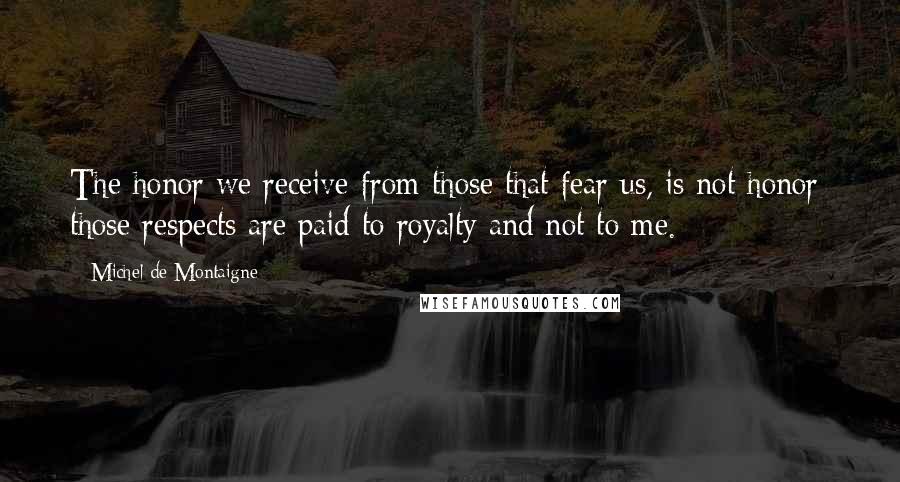 Michel De Montaigne Quotes: The honor we receive from those that fear us, is not honor; those respects are paid to royalty and not to me.