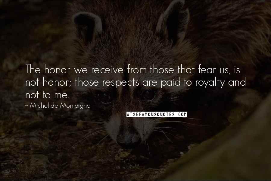 Michel De Montaigne Quotes: The honor we receive from those that fear us, is not honor; those respects are paid to royalty and not to me.