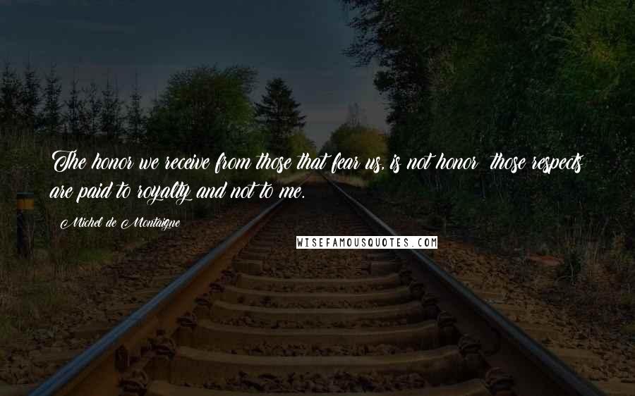 Michel De Montaigne Quotes: The honor we receive from those that fear us, is not honor; those respects are paid to royalty and not to me.