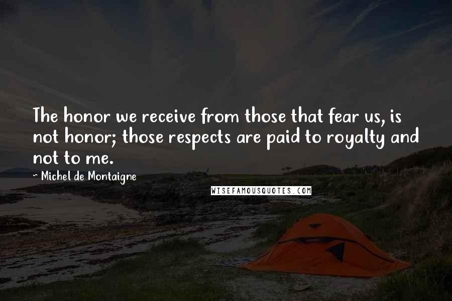 Michel De Montaigne Quotes: The honor we receive from those that fear us, is not honor; those respects are paid to royalty and not to me.