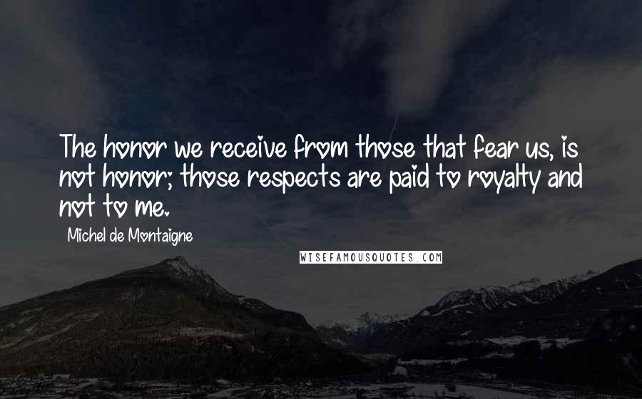 Michel De Montaigne Quotes: The honor we receive from those that fear us, is not honor; those respects are paid to royalty and not to me.