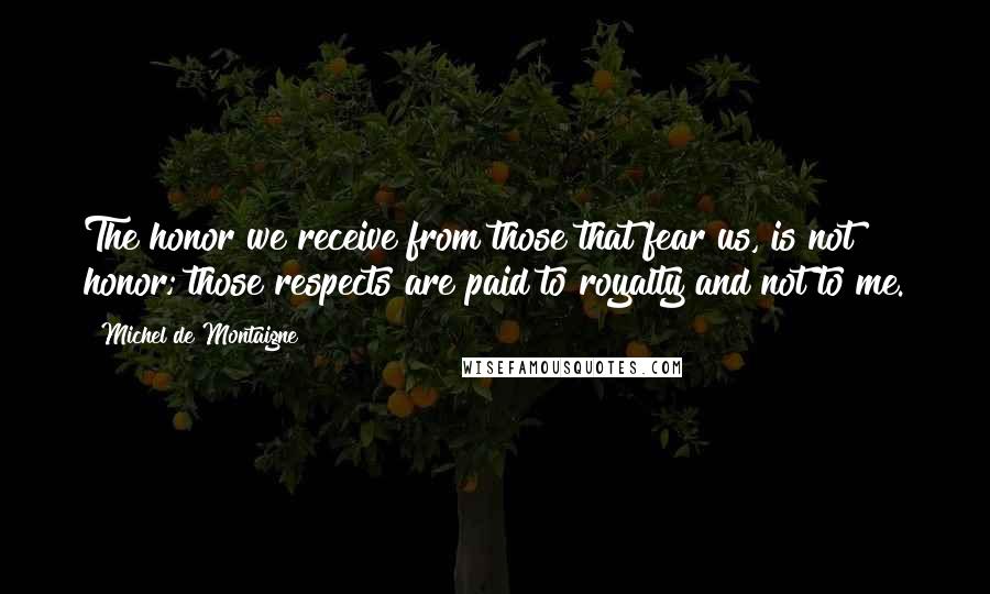 Michel De Montaigne Quotes: The honor we receive from those that fear us, is not honor; those respects are paid to royalty and not to me.