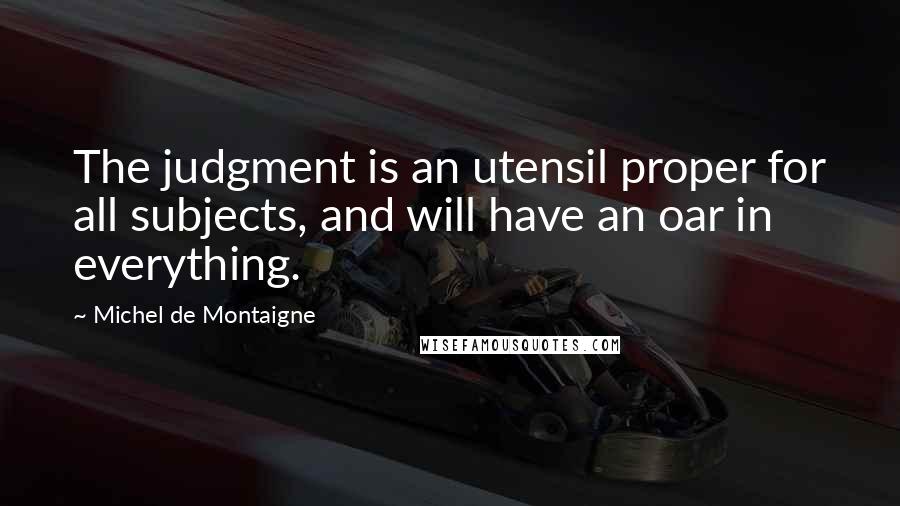 Michel De Montaigne Quotes: The judgment is an utensil proper for all subjects, and will have an oar in everything.