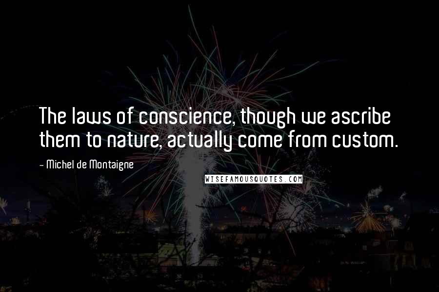 Michel De Montaigne Quotes: The laws of conscience, though we ascribe them to nature, actually come from custom.