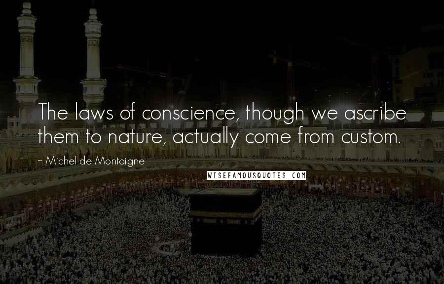 Michel De Montaigne Quotes: The laws of conscience, though we ascribe them to nature, actually come from custom.