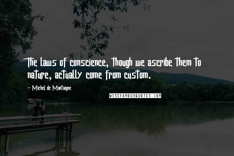 Michel De Montaigne Quotes: The laws of conscience, though we ascribe them to nature, actually come from custom.
