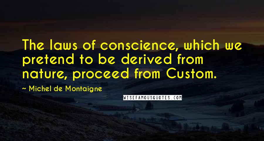 Michel De Montaigne Quotes: The laws of conscience, which we pretend to be derived from nature, proceed from Custom.