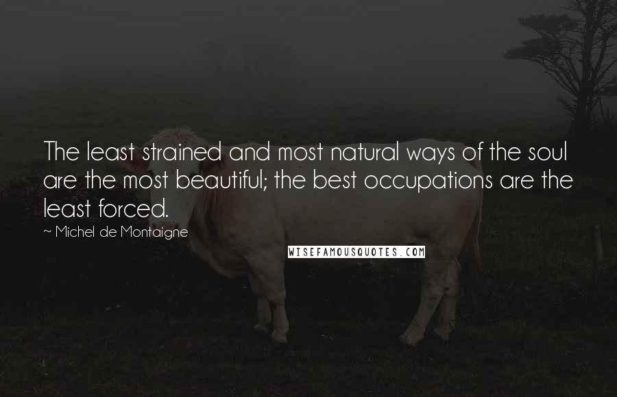 Michel De Montaigne Quotes: The least strained and most natural ways of the soul are the most beautiful; the best occupations are the least forced.