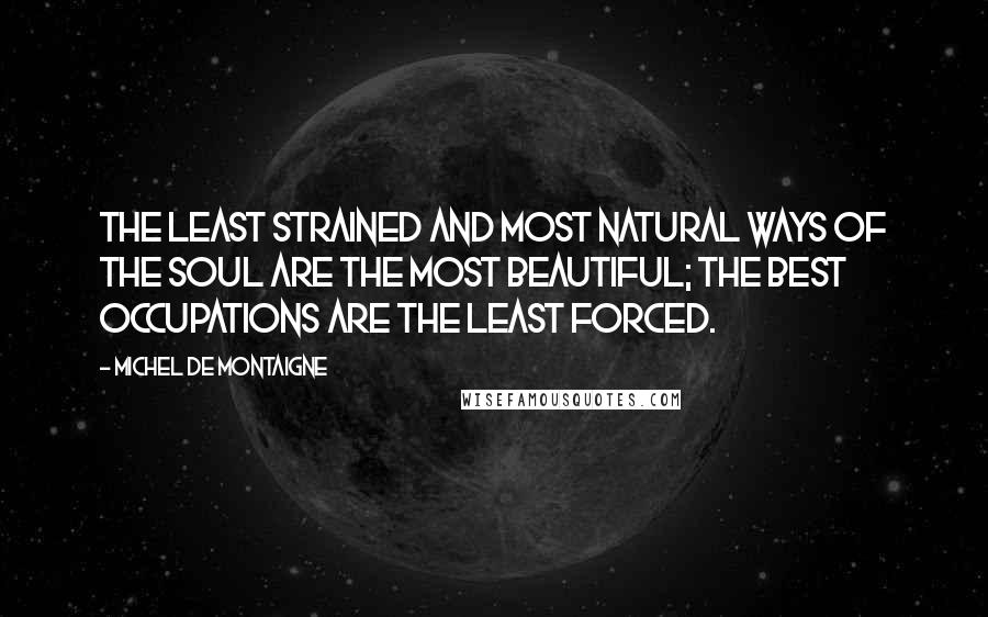 Michel De Montaigne Quotes: The least strained and most natural ways of the soul are the most beautiful; the best occupations are the least forced.