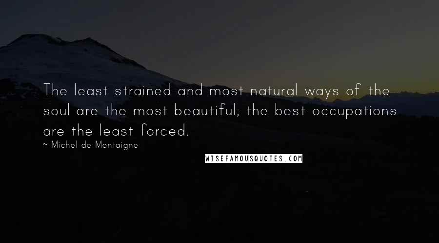 Michel De Montaigne Quotes: The least strained and most natural ways of the soul are the most beautiful; the best occupations are the least forced.