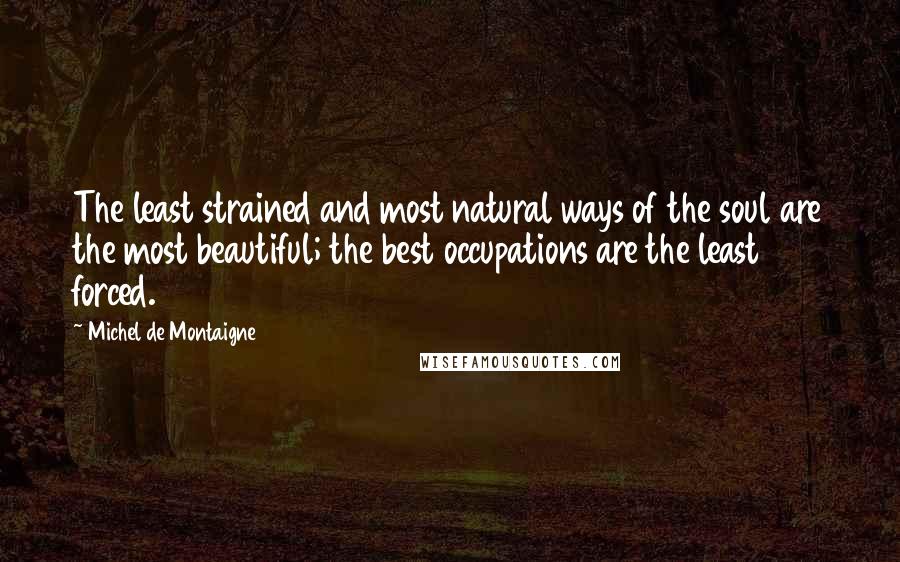 Michel De Montaigne Quotes: The least strained and most natural ways of the soul are the most beautiful; the best occupations are the least forced.