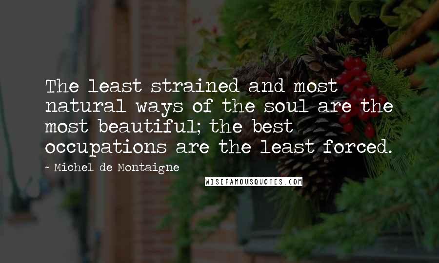 Michel De Montaigne Quotes: The least strained and most natural ways of the soul are the most beautiful; the best occupations are the least forced.