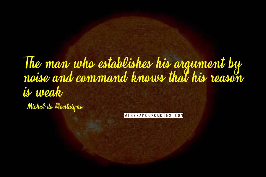 Michel De Montaigne Quotes: The man who establishes his argument by noise and command knows that his reason is weak.