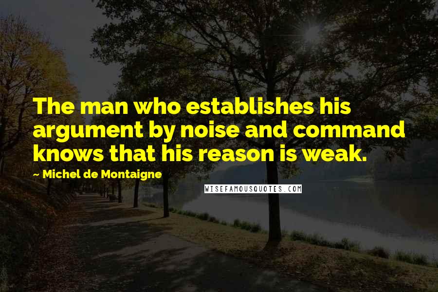 Michel De Montaigne Quotes: The man who establishes his argument by noise and command knows that his reason is weak.