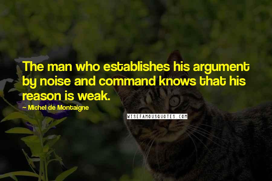 Michel De Montaigne Quotes: The man who establishes his argument by noise and command knows that his reason is weak.