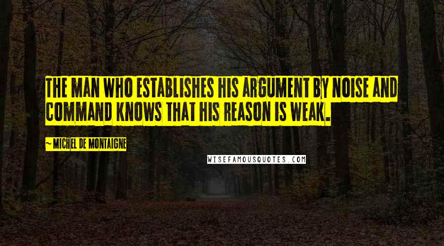 Michel De Montaigne Quotes: The man who establishes his argument by noise and command knows that his reason is weak.