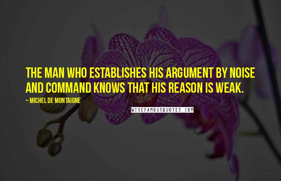 Michel De Montaigne Quotes: The man who establishes his argument by noise and command knows that his reason is weak.