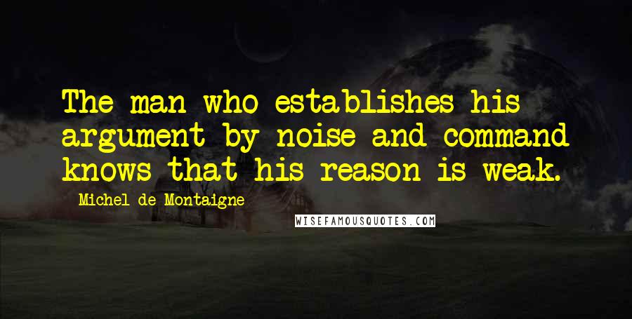 Michel De Montaigne Quotes: The man who establishes his argument by noise and command knows that his reason is weak.